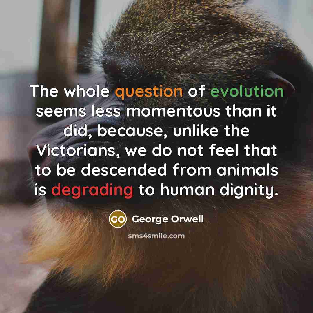 “The whole question of evolution seems less momentous than it did, because, unlike the Victorians, we do not feel that to be descended from animals is degrading to human dignity.” quote by George Orwell
