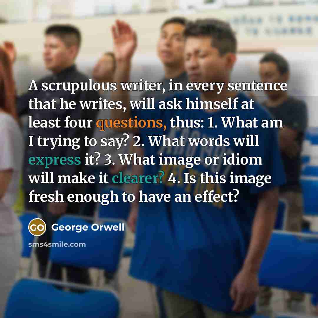 “A scrupulous writer, in every sentence that he writes, will ask himself at least four questions, thus: 1. What am I trying to say? 2. What words will express it? 3. What image or idiom will make it clearer? 4. Is this image fresh enough to have an effect?” quote by George Orwell
