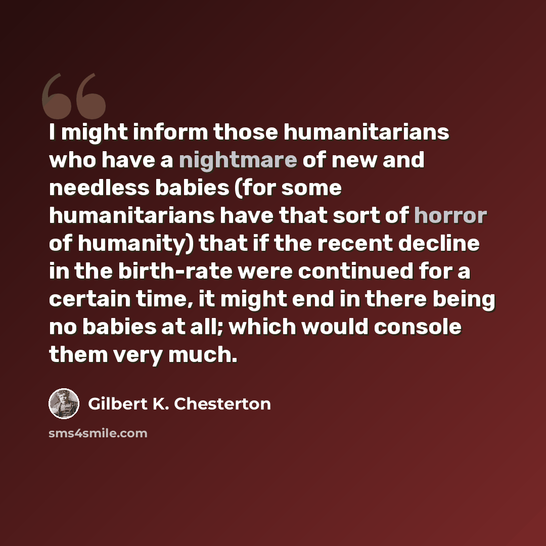 “I might inform those humanitarians who have a nightmare of new and needless babies (for some humanitarians have that sort of horror of humanity) that if the recent decline in the birth-rate were continued for a certain time, it might end in there being no babies at all; which would console them…” quote by Gilbert K. Chesterton