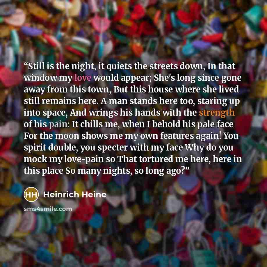 “Still is the night, it quiets the streets down, In that window my love would appear; She's long since gone away from this town, But this house where she lived still remains here. A man stands here too, staring up into space, And wrings his hands with the strength of his pain: It chills me, when I…” quote by Heinrich Heine