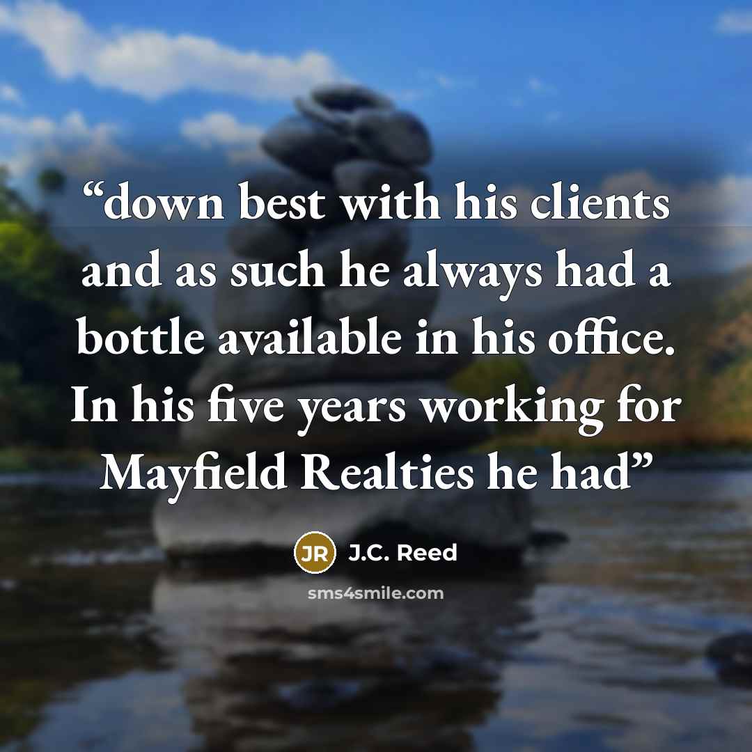 “down best with his clients and as such he always had a bottle available in his office. In his five years working for Mayfield Realties he had” quote by J.C. Reed