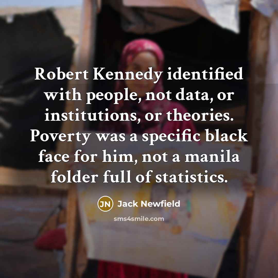 “Robert Kennedy identified with people, not data, or institutions, or theories. Poverty was a specific black face for him, not a manila folder full of statistics.” quote by Jack Newfield