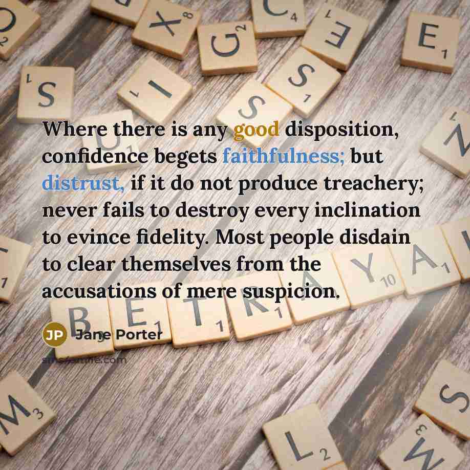 “Where there is any good disposition, confidence begets faithfulness; but distrust, if it do not produce treachery; never fails to destroy every inclination to evince fidelity. Most people disdain to clear themselves from the accusations of mere suspicion.” quote by Jane Porter