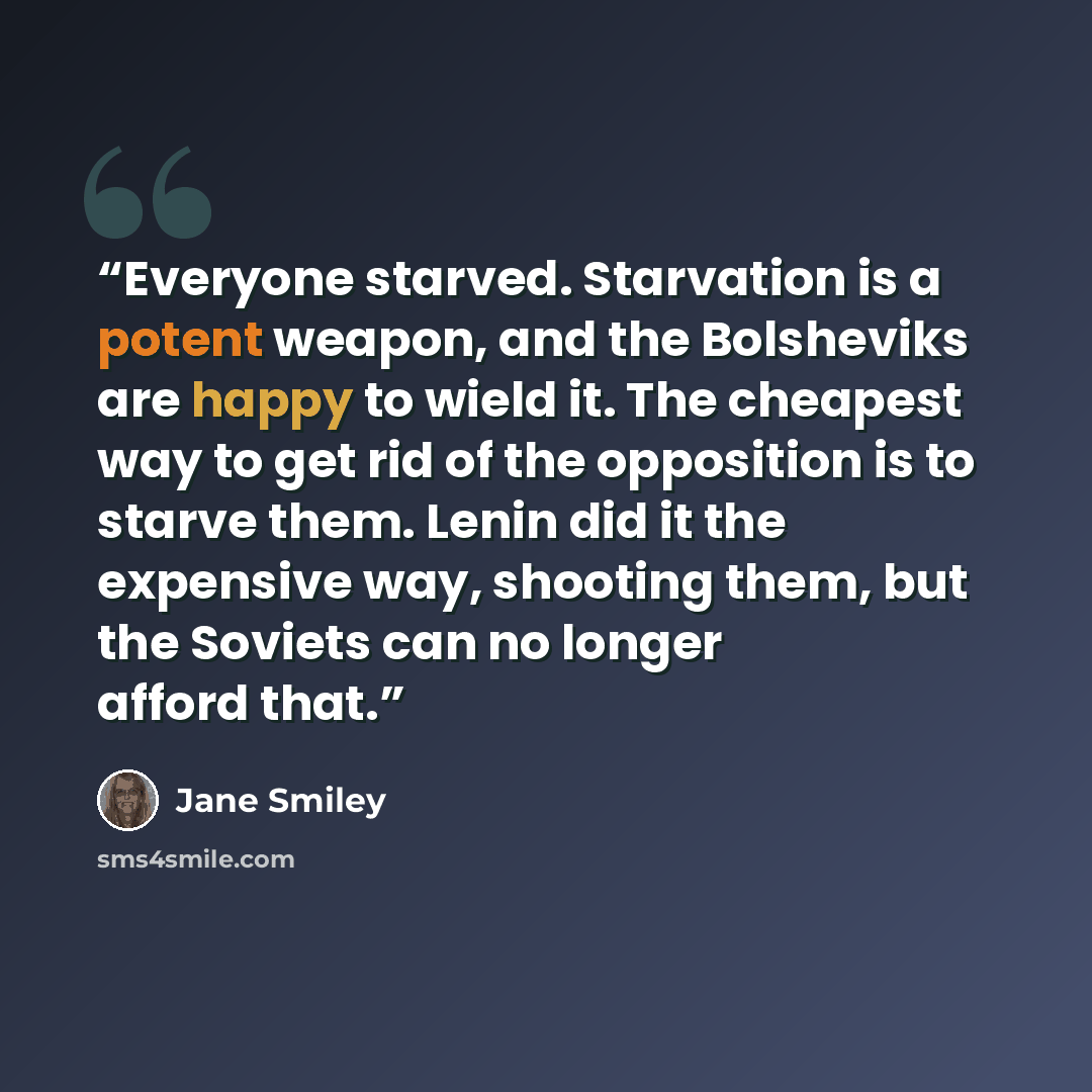 “Everyone starved. Starvation is a potent weapon, and the Bolsheviks are happy to wield it. The cheapest way to get rid of the opposition is to starve them. Lenin did it the expensive way, shooting them, but the Soviets can no longer afford that.” quote by Jane Smiley