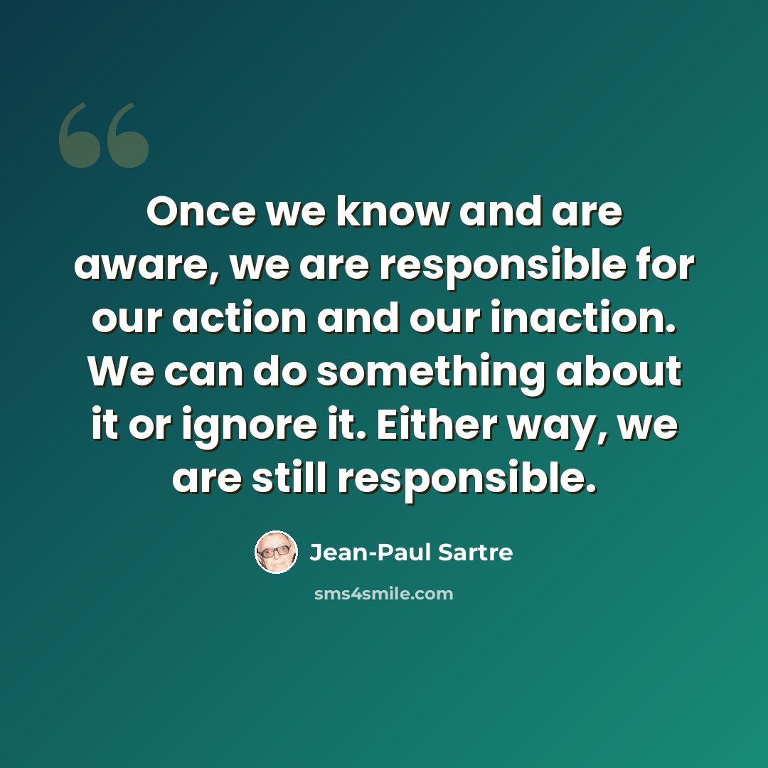 “Once we know and are aware, we are responsible for our action and our inaction. We can do something about it or ignore it. Either way, we are still responsible.” quote by Jean-Paul Sartre