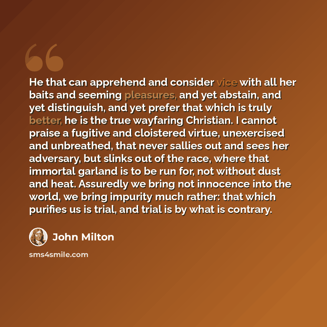 “He that can apprehend and consider vice with all her baits and seeming pleasures, and yet abstain, and yet distinguish, and yet prefer that which is truly better, he is the true wayfaring Christian. I cannot praise a fugitive and cloistered virtue, unexercised and unbreathed, that never sallies…” quote by John Milton