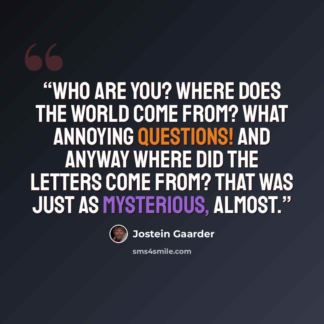 “Who are you? Where does the world come from? What annoying questions! And anyway where did the letters come from? That was just as mysterious, almost.” quote by Jostein Gaarder