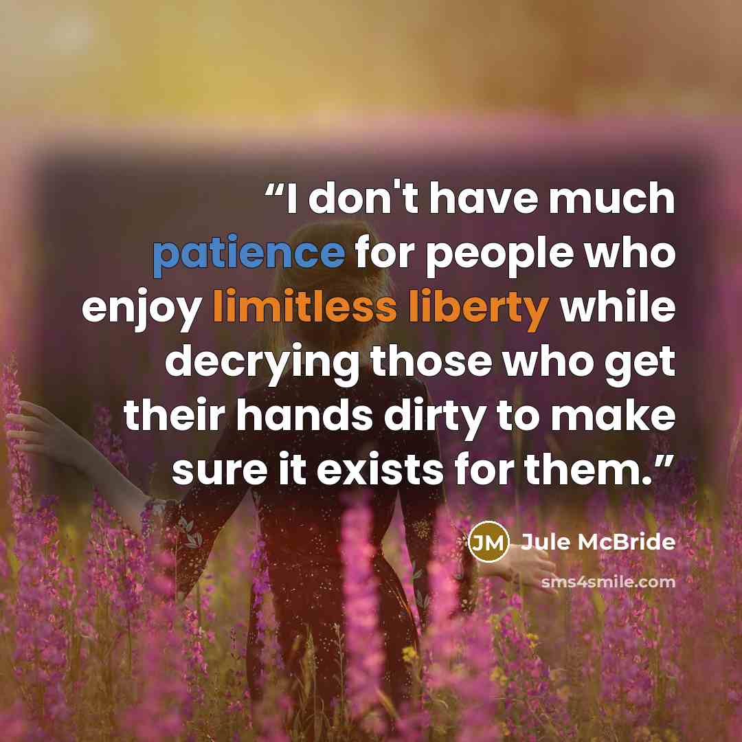 “I don't have much patience for people who enjoy limitless liberty while decrying those who get their hands dirty to make sure it exists for them.” quote by Jule McBride