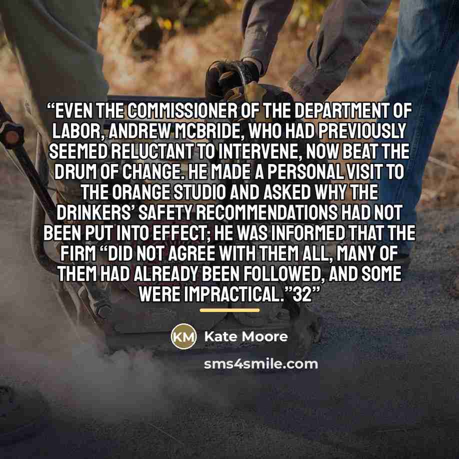 “Even the commissioner of the Department of Labor, Andrew McBride, who had previously seemed reluctant to intervene, now beat the drum of change. He made a personal visit to the Orange studio and asked why the Drinkers’ safety recommendations had not been put into effect; he was informed that the…” quote by Kate Moore