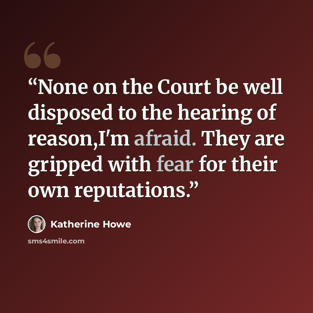 “None on the Court be well disposed to the hearing of reason,I'm afraid. They are gripped with fear for their own reputations.” quote by Katherine Howe