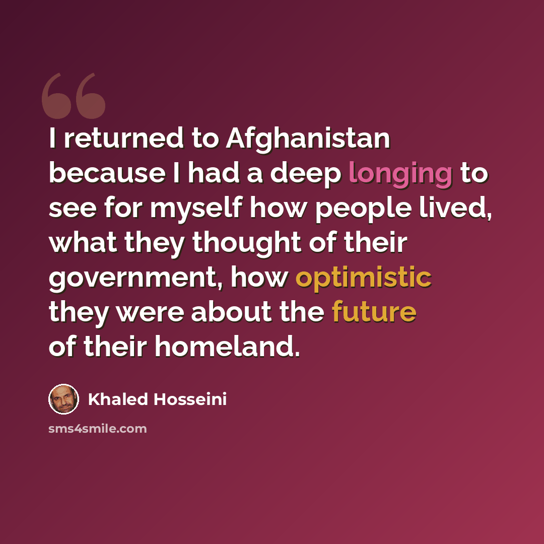 “I returned to Afghanistan because I had a deep longing to see for myself how people lived, what they thought of their government, how optimistic they were about the future of their homeland.” quote by Khaled Hosseini