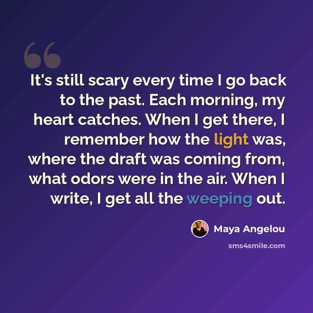 “It's still scary every time I go back to the past. Each morning, my heart catches. When I get there, I remember how the light was, where the draft was coming from, what odors were in the air. When I write, I get all the weeping out.” quote by Maya Angelou