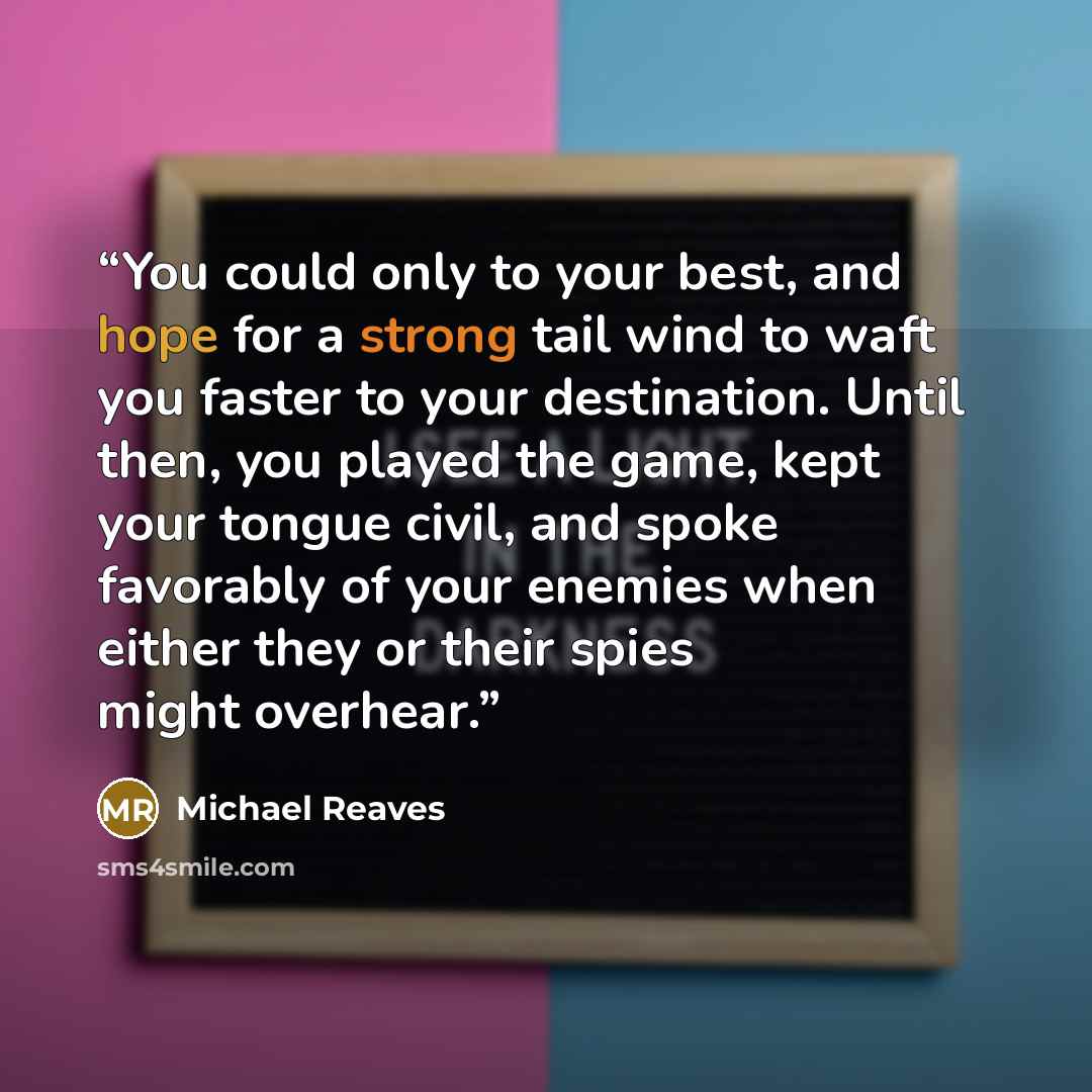 “You could only to your best, and hope for a strong tail wind to waft you faster to your destination. Until then, you played the game, kept your tongue civil, and spoke favorably of your enemies when either they or their spies might overhear.” quote by Michael Reaves