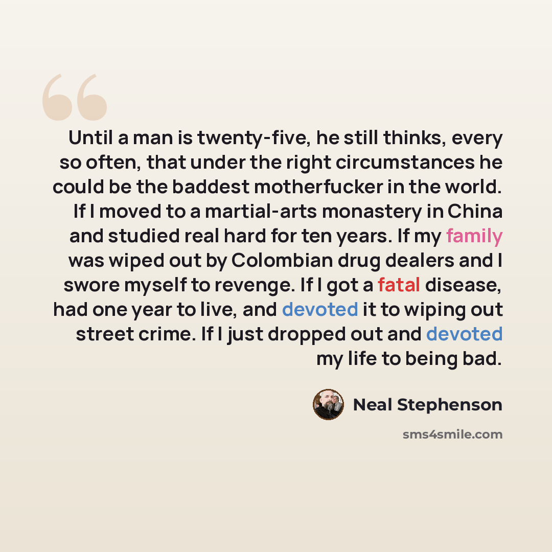 “Until a man is twenty-five, he still thinks, every so often, that under the right circumstances he could be the baddest motherfucker in the world. If I moved to a martial-arts monastery in China and studied real hard for ten years. If my family was wiped out by Colombian drug dealers and I swore…” quote by Neal Stephenson