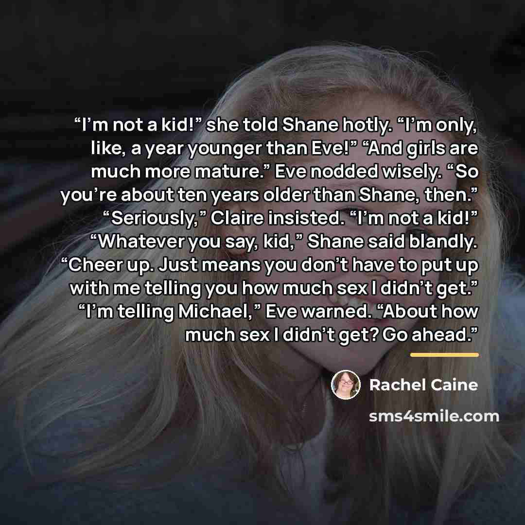 “I’m not a kid!” she told Shane hotly. “I’m only, like, a year younger than Eve!” “And girls are much more mature.” Eve nodded wisely. “So you’re about ten years older than Shane, then.” “Seriously,” Claire insisted. “I’m not a kid!” “Whatever you say, kid,” Shane said blandly. “Cheer up. Just…” quote by Rachel Caine