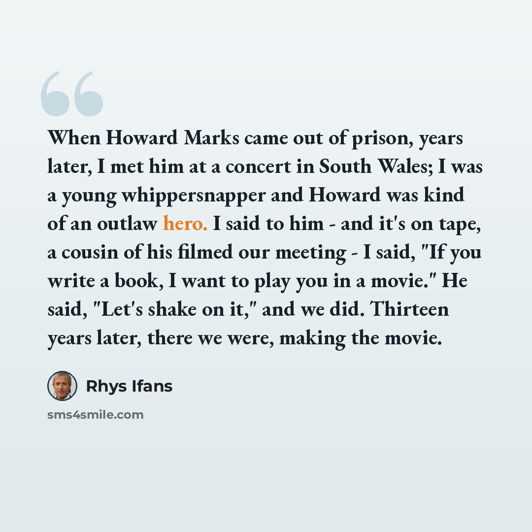 “When Howard Marks came out of prison, years later, I met him at a concert in South Wales; I was a young whippersnapper and Howard was kind of an outlaw hero. I said to him - and it's on tape, a cousin of his filmed our meeting - I said, "If you write a book, I want to play you in a movie." He…” quote by Rhys Ifans