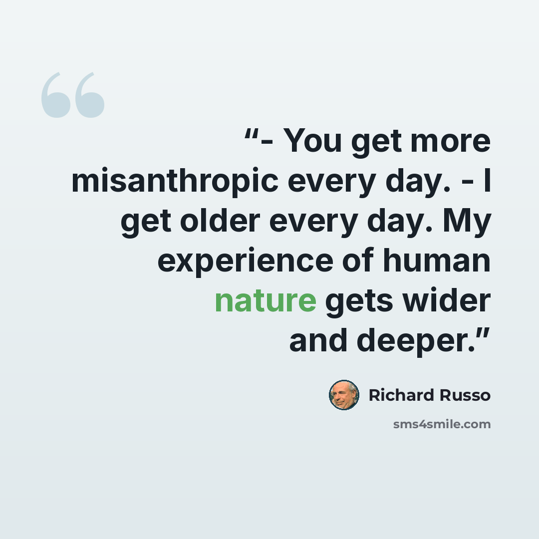 “- You get more misanthropic every day. - I get older every day. My experience of human nature gets wider and deeper.” quote by Richard Russo