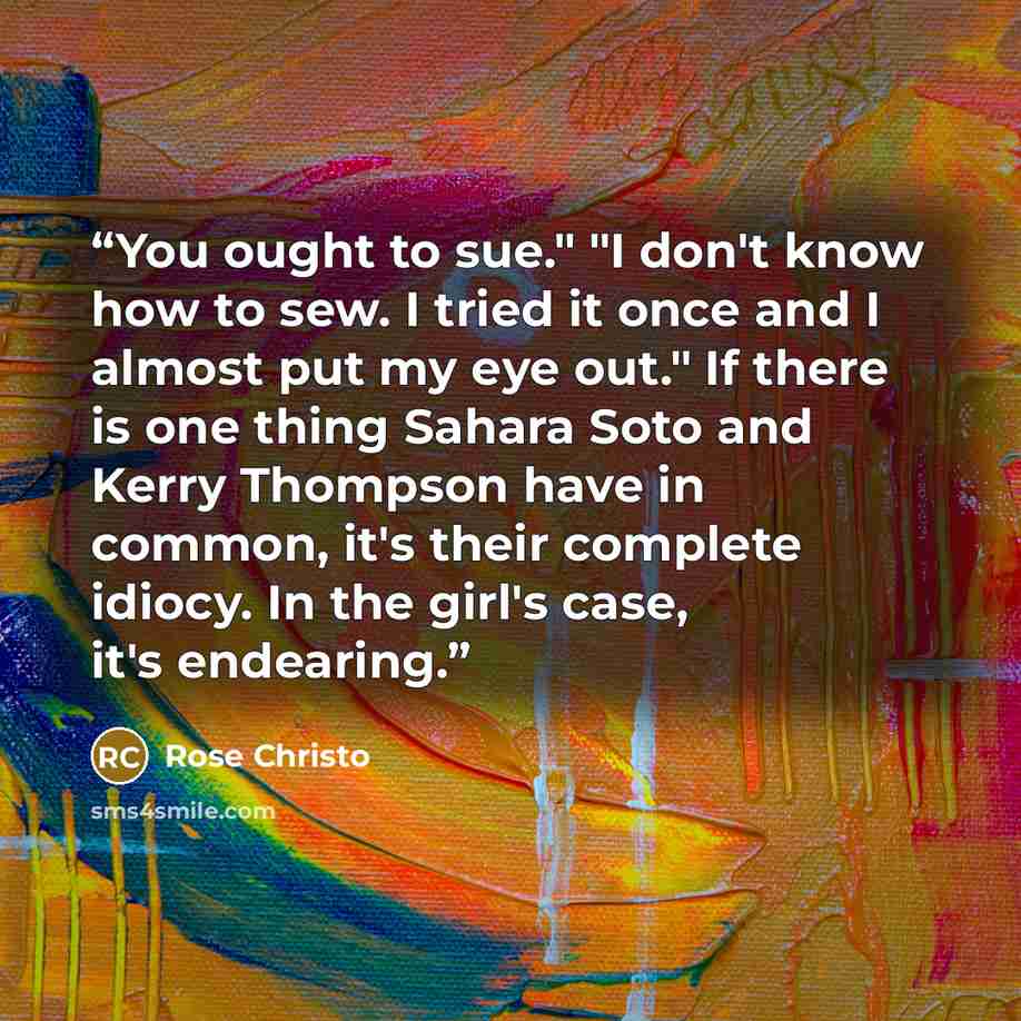 “You ought to sue." "I don't know how to sew. I tried it once and I almost put my eye out." If there is one thing Sahara Soto and Kerry Thompson have in common, it's their complete idiocy. In the girl's case, it's endearing.” quote by Rose Christo
