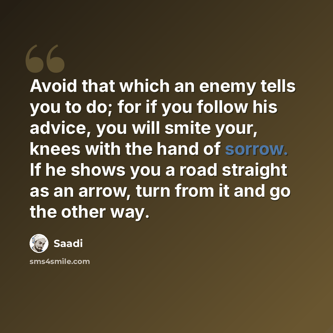 “Avoid that which an enemy tells you to do; for if you follow his advice, you will smite your, knees with the hand of sorrow. If he shows you a road straight as an arrow, turn from it and go the other way.” quote by Saadi