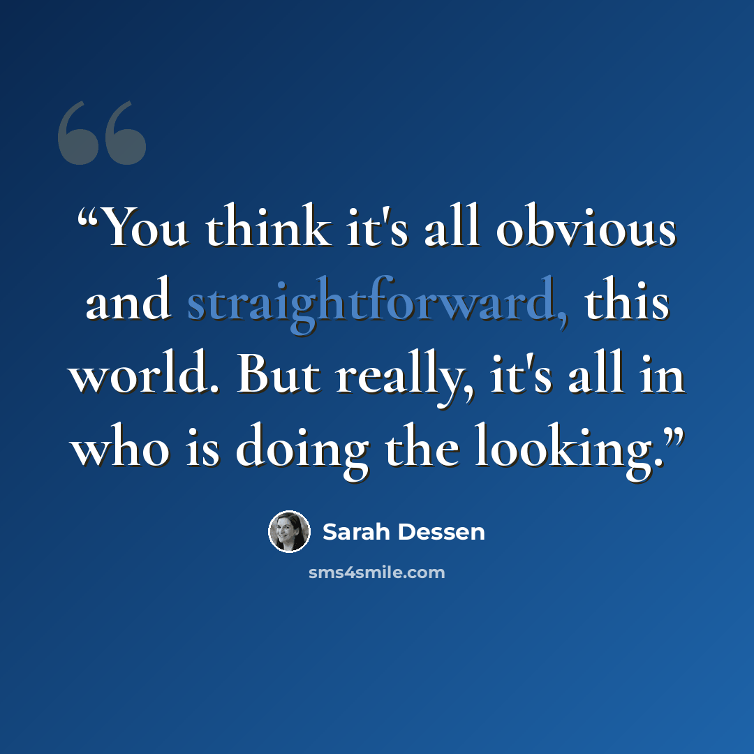 “You think it's all obvious and straightforward, this world. But really, it's all in who is doing the looking.” quote by Sarah Dessen