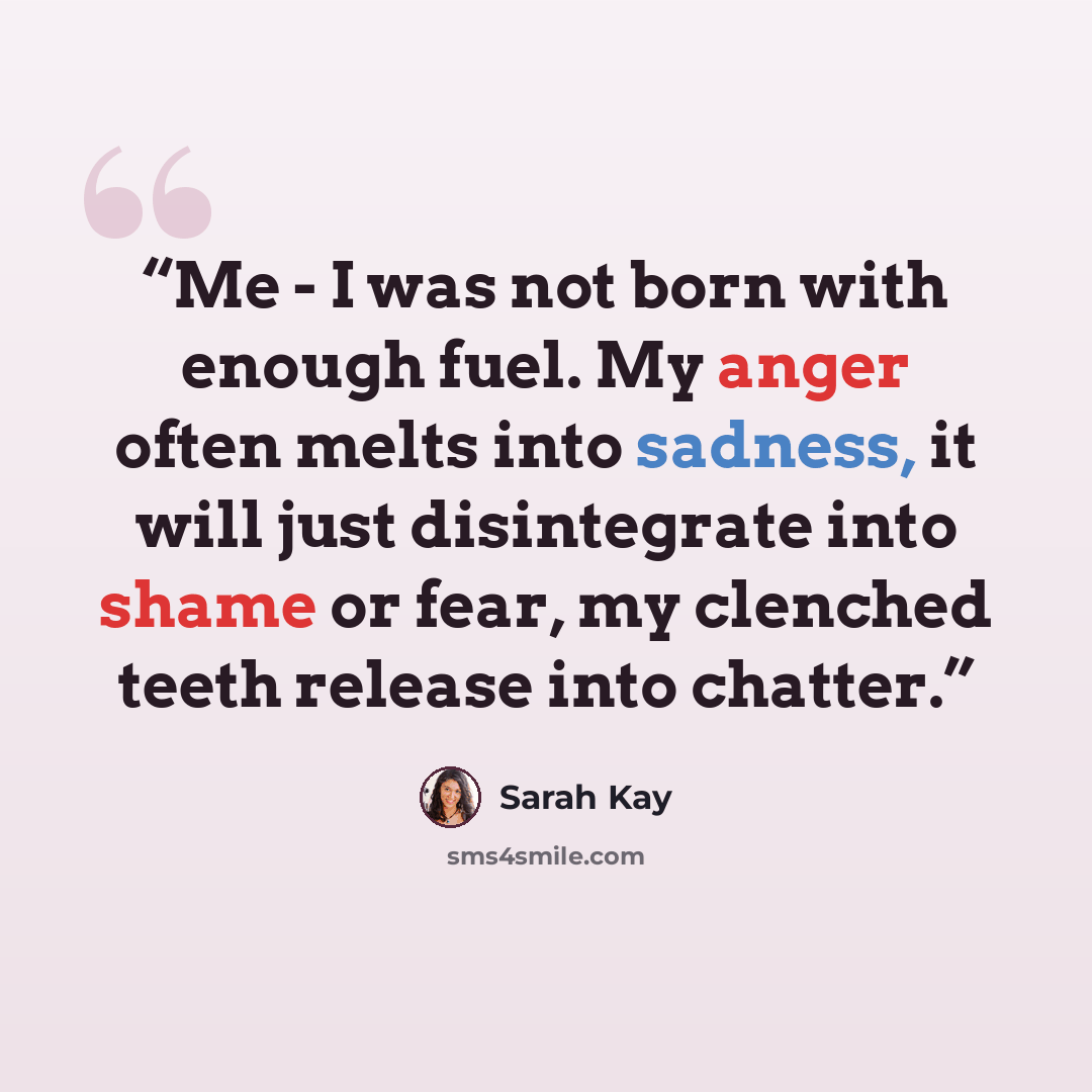 “Me - I was not born with enough fuel. My anger often melts into sadness, it will just disintegrate into shame or fear, my clenched teeth release into chatter.” quote by Sarah Kay