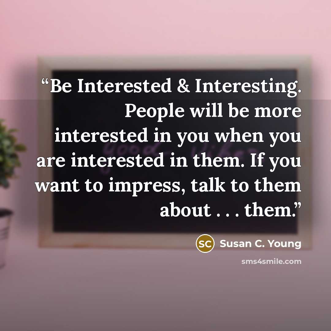 “Be Interested & Interesting. People will be more interested in you when you are interested in them. If you want to impress, talk to them about . . . them.” quote by Susan C. Young