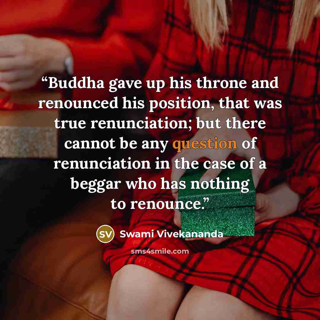 “Buddha gave up his throne and renounced his position, that was true renunciation; but there cannot be any question of renunciation in the case of a beggar who has nothing to renounce.” quote by Swami Vivekananda