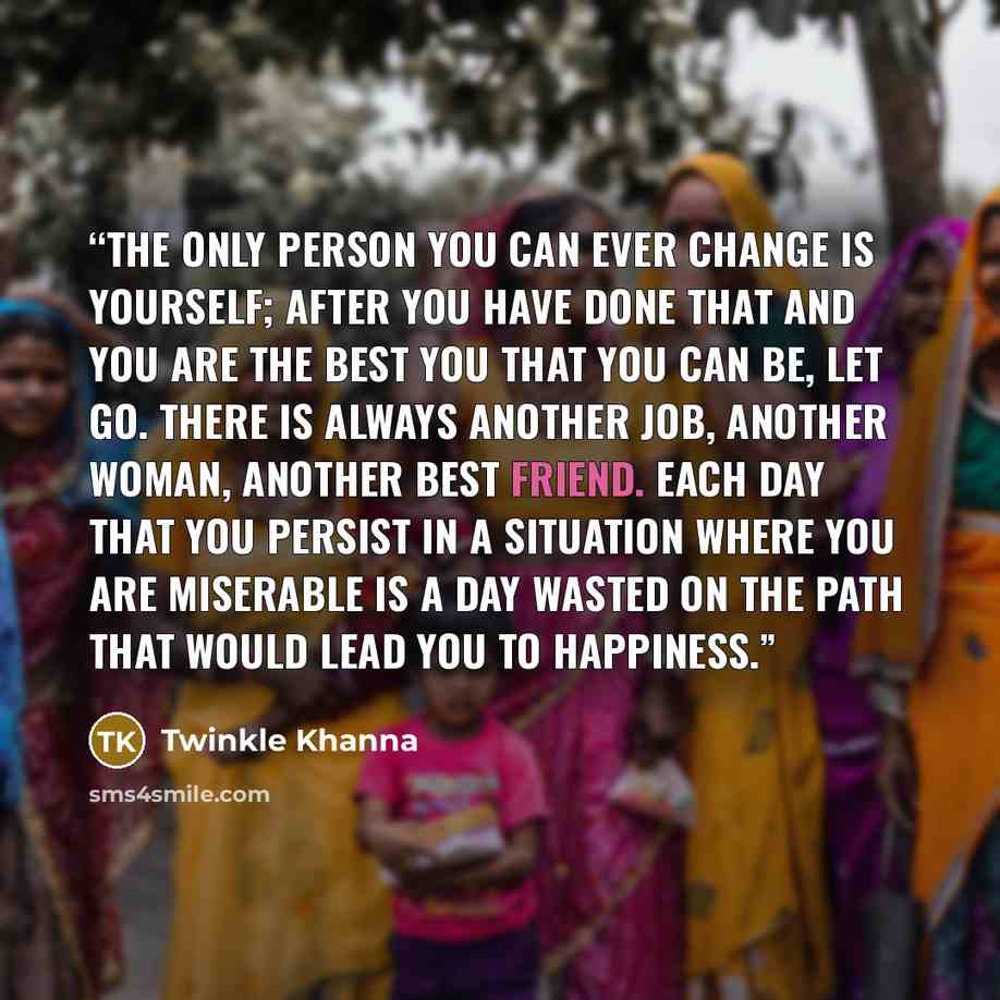 “The only person you can ever change is yourself; after you have done that and you are the best you that you can be, let go. There is always another job, another woman, another best friend. Each day that you persist in a situation where you are miserable is a day wasted on the path that would lead…” quote by Twinkle Khanna