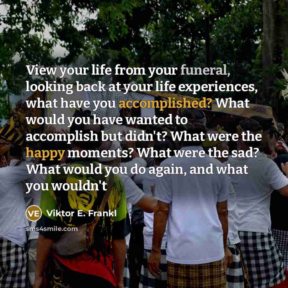 “View your life from your funeral, looking back at your life experiences, what have you accomplished? What would you have wanted to accomplish but didn't? What were the happy moments? What were the sad? What would you do again, and what you wouldn't” quote by Viktor E. Frankl