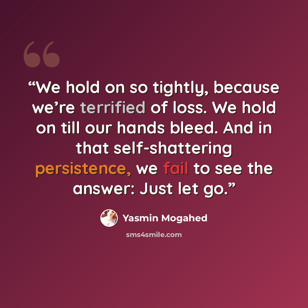 “We hold on so tightly, because we’re terrified of loss. We hold on till our hands bleed. And in that self-shattering persistence, we fail to see the answer: Just let go.” quote by Yasmin Mogahed