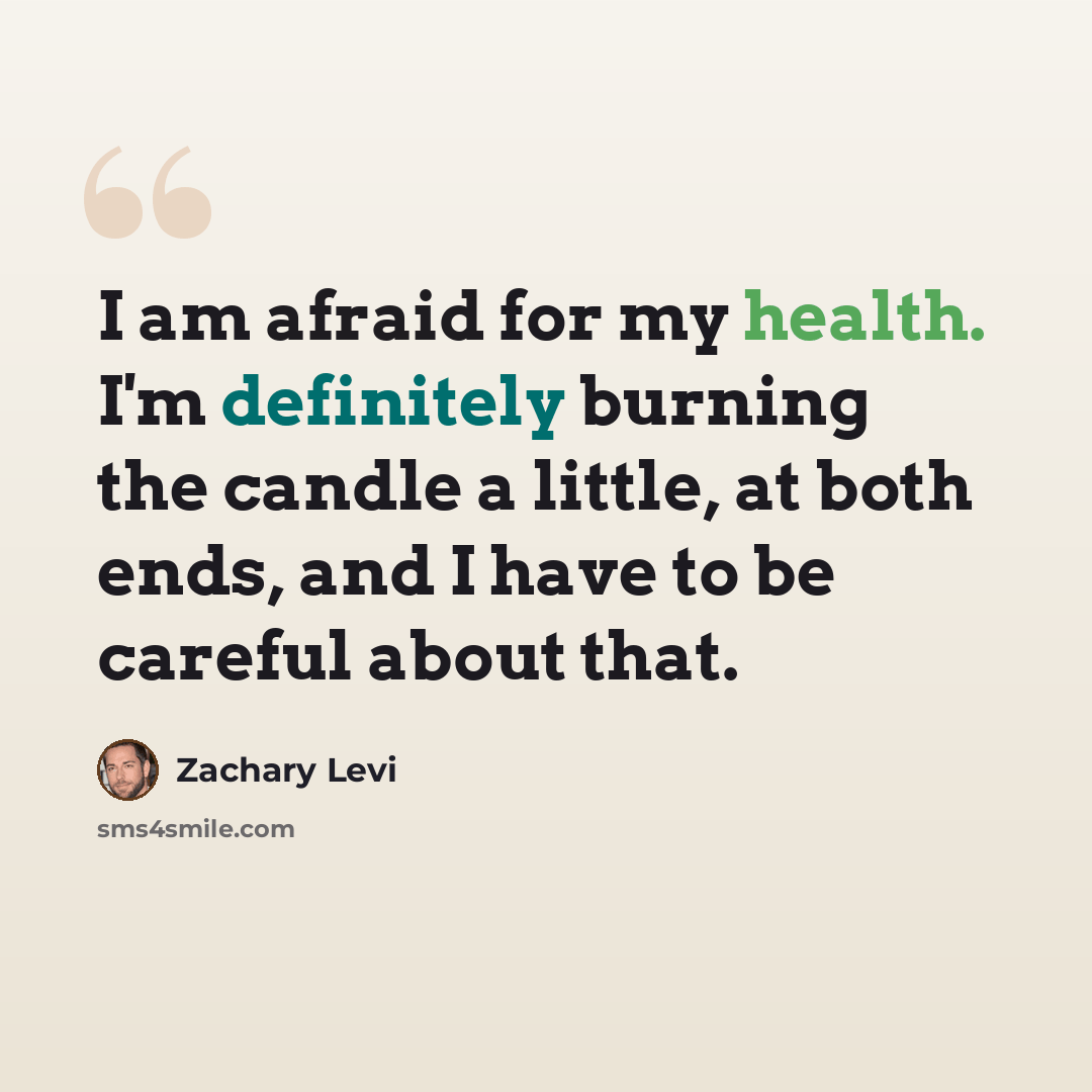 “I am afraid for my health. I'm definitely burning the candle a little, at both ends, and I have to be careful about that.” quote by Zachary Levi