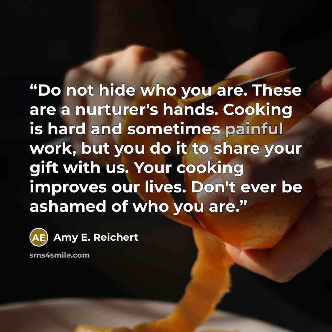 “Do not hide who you are. These are a nurturer's hands. Cooking is hard and sometimes painful work, but you do it to share your gift with us. Your cooking improves our lives. Don't ever be ashamed of who you are.” quote by Amy E. Reichert