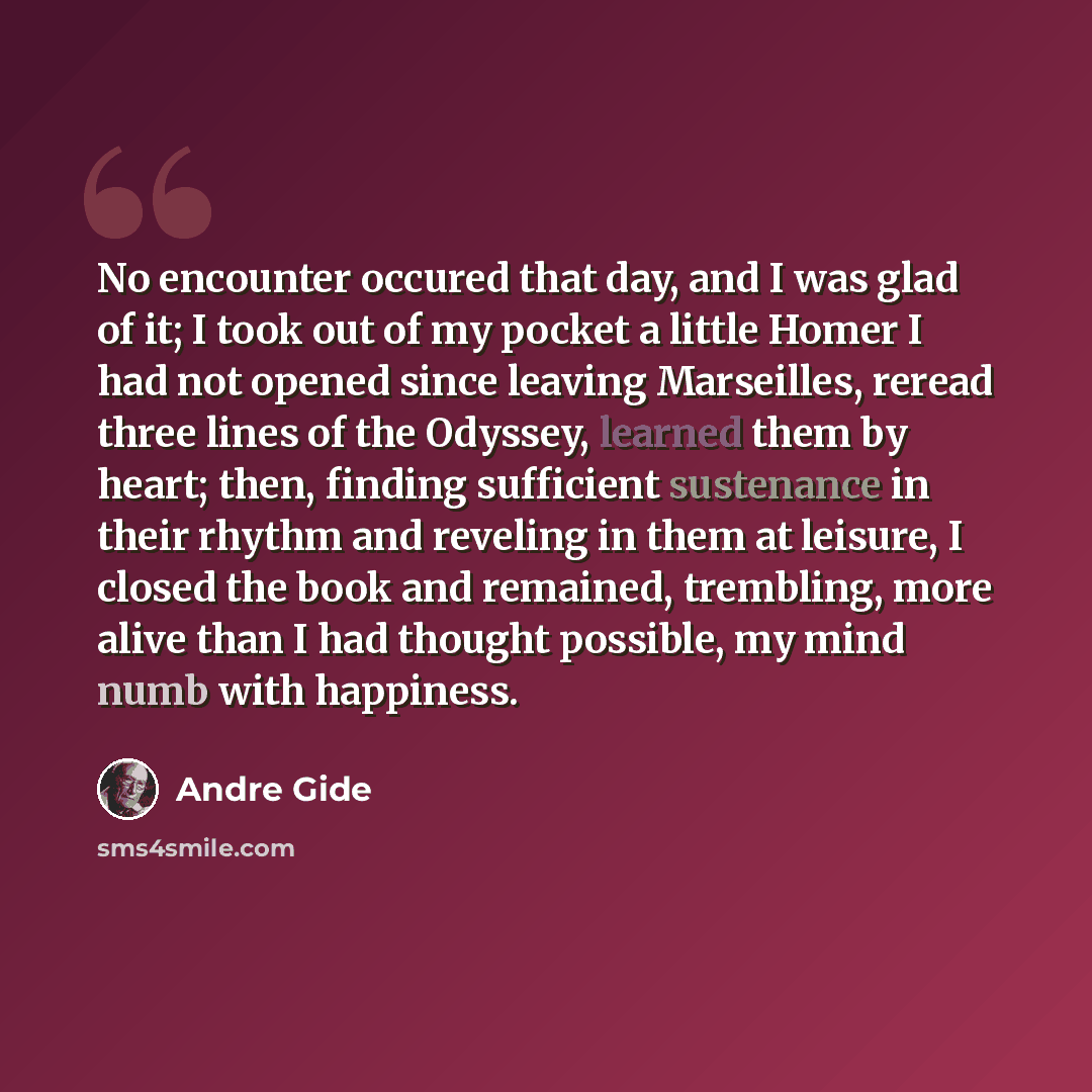 “No encounter occured that day, and I was glad of it; I took out of my pocket a little Homer I had not opened since leaving Marseilles, reread three lines of the Odyssey, learned them by heart; then, finding sufficient sustenance in their rhythm and reveling in them at leisure, I closed the book…” quote by Andre Gide