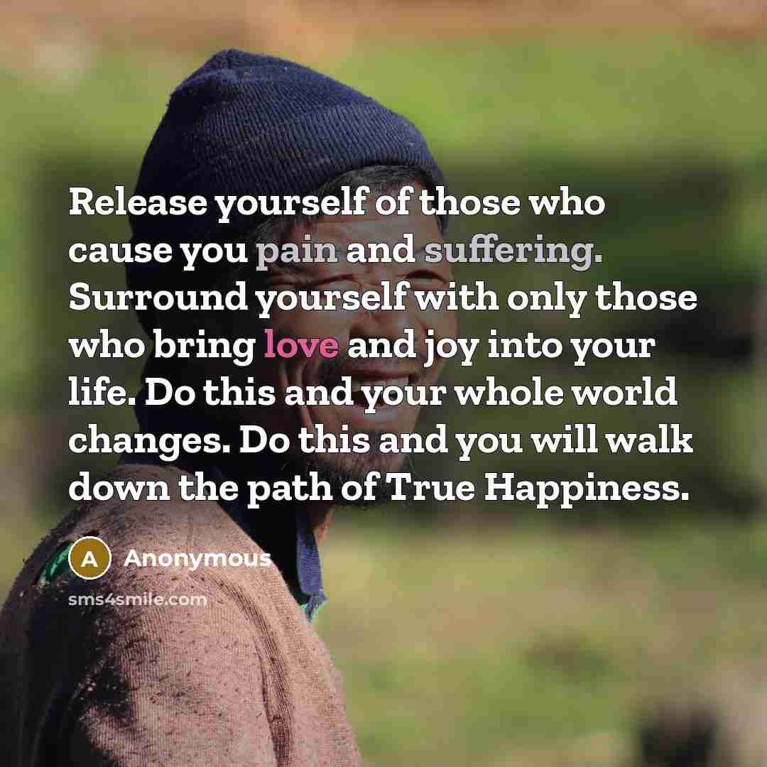 “Release yourself of those who cause you pain and suffering. Surround yourself with only those who bring love and joy into your life. Do this and your whole world changes. Do this and you will walk down the path of True Happiness.” quote by Anonymous