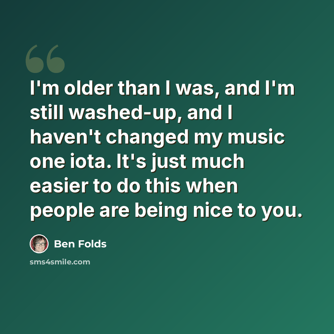 “I'm older than I was, and I'm still washed-up, and I haven't changed my music one iota. It's just much easier to do this when people are being nice to you.” quote by Ben Folds