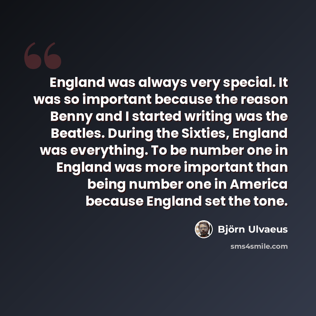 “England was always very special. It was so important because the reason Benny and I started writing was the Beatles. During the Sixties, England was everything. To be number one in England was more important than being number one in America because England set the tone.” quote by Bjorn Ulvaeus