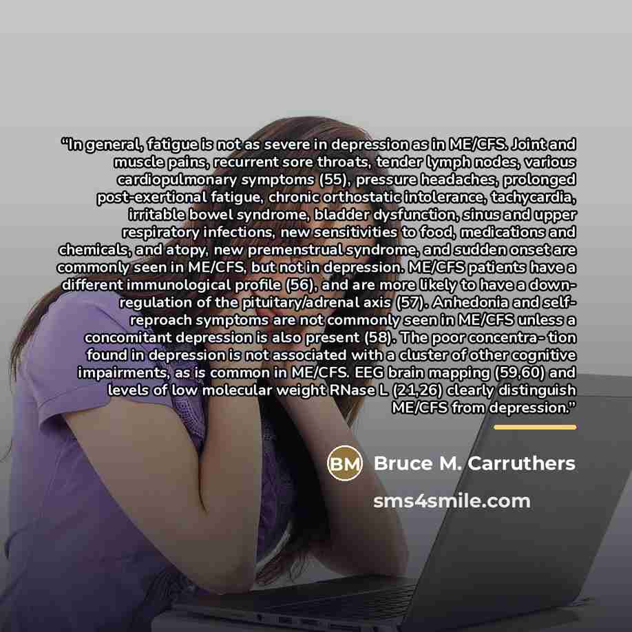 “In general, fatigue is not as severe in depression as in ME/CFS. Joint and muscle pains, recurrent sore throats, tender lymph nodes, various cardiopulmonary symptoms (55), pressure headaches, prolonged post-exertional fatigue, chronic orthostatic intolerance, tachycardia, irritable bowel syndrome…” quote by Bruce M. Carruthers