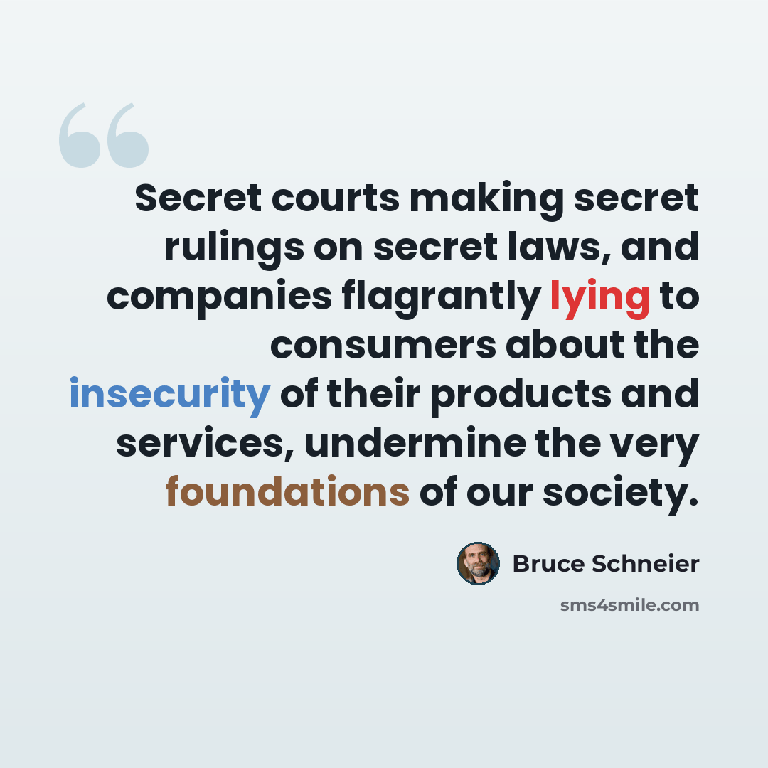 “Secret courts making secret rulings on secret laws, and companies flagrantly lying to consumers about the insecurity of their products and services, undermine the very foundations of our society.” quote by Bruce Schneier