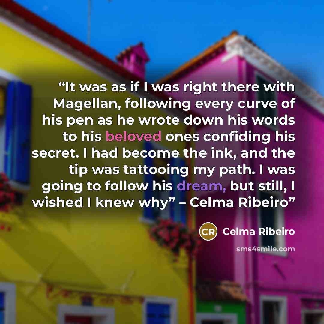 “It was as if I was right there with Magellan, following every curve of his pen as he wrote down his words to his beloved ones confiding his secret. I had become the ink, and the tip was tattooing my path. I was going to follow his dream, but still, I wished I knew why” – Celma Ribeiro” quote by Celma Ribeiro