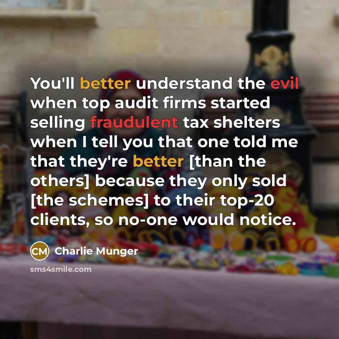 “You'll better understand the evil when top audit firms started selling fraudulent tax shelters when I tell you that one told me that they're better [than the others] because they only sold [the schemes] to their top-20 clients, so no-one would notice.” quote by Charlie Munger
