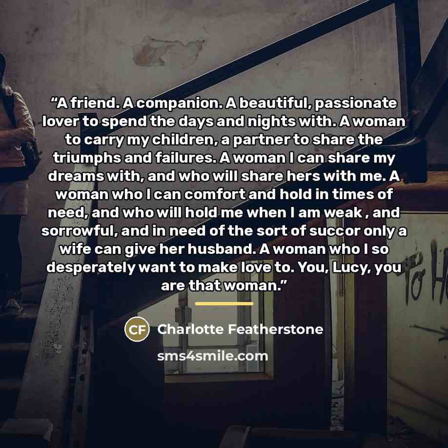 “A friend. A companion. A beautiful, passionate lover to spend the days and nights with. A woman to carry my children, a partner to share the triumphs and failures. A woman I can share my dreams with, and who will share hers with me. A woman who I can comfort and hold in times of need, and who will…” quote by Charlotte Featherstone