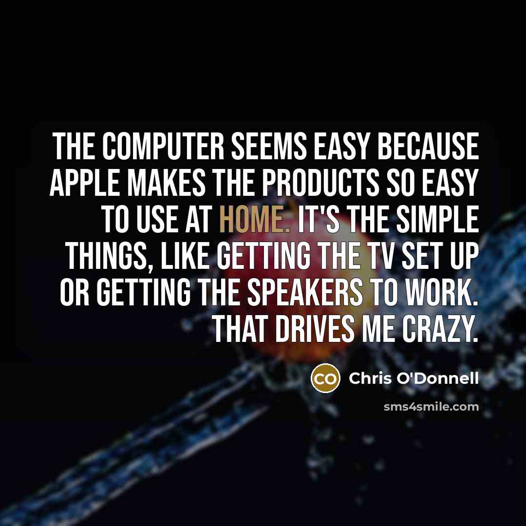 “The computer seems easy because Apple makes the products so easy to use at home. It's the simple things, like getting the TV set up or getting the speakers to work. That drives me crazy.” quote by Chris O'Donnell