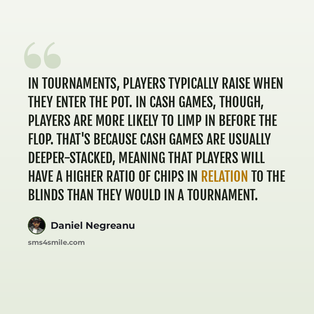 “In tournaments, players typically raise when they enter the pot. In cash games, though, players are more likely to limp in before the flop. That's because cash games are usually deeper-stacked, meaning that players will have a higher ratio of chips in relation to the blinds than they would in a…” quote by Daniel Negreanu
