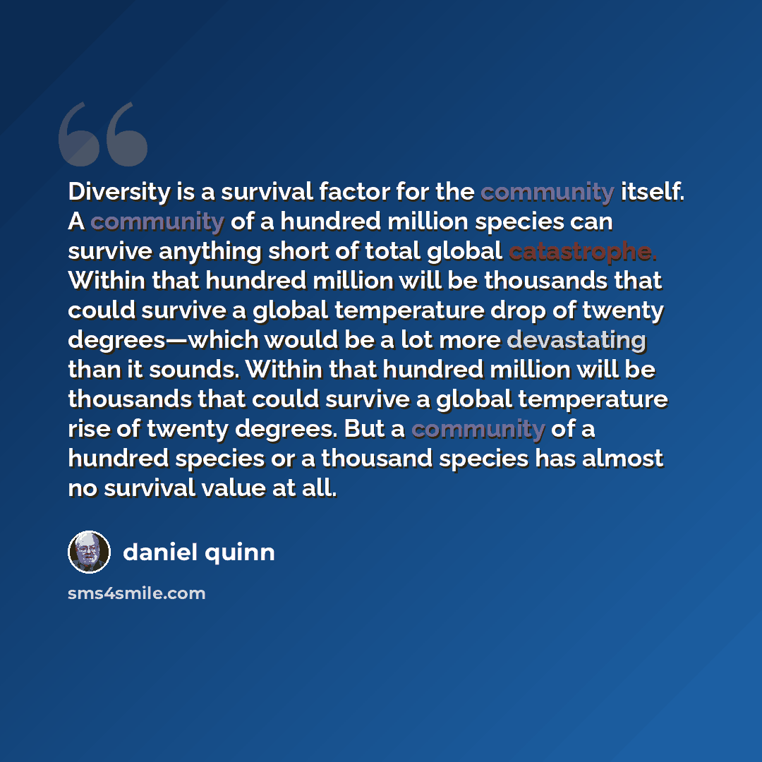 “Diversity is a survival factor for the community itself. A community of a hundred million species can survive anything short of total global catastrophe. Within that hundred million will be thousands that could survive a global temperature drop of twenty degrees—which would be a lot more…” quote by Daniel Quinn