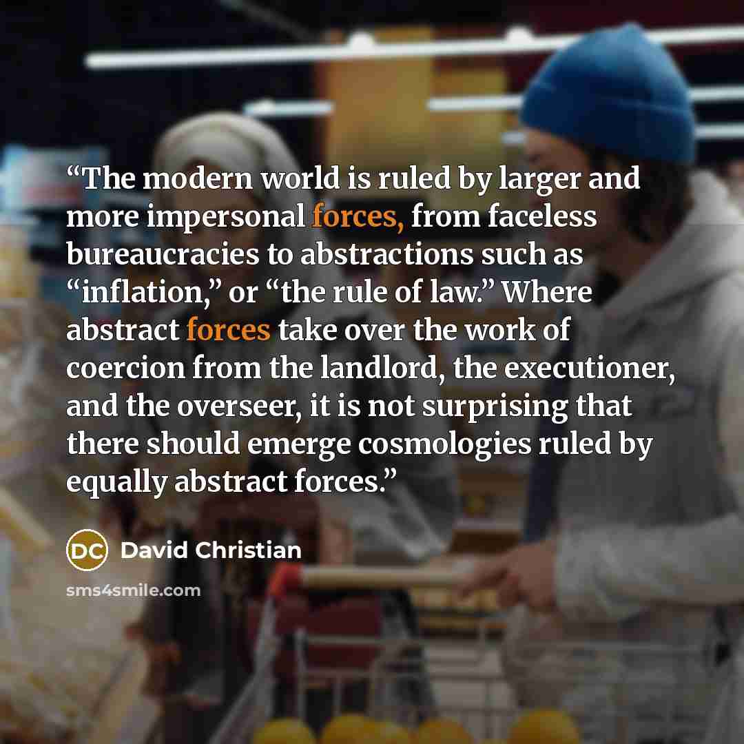 “The modern world is ruled by larger and more impersonal forces, from faceless bureaucracies to abstractions such as “inflation,” or “the rule of law.” Where abstract forces take over the work of coercion from the landlord, the executioner, and the overseer, it is not surprising that there should…” quote by David Christian