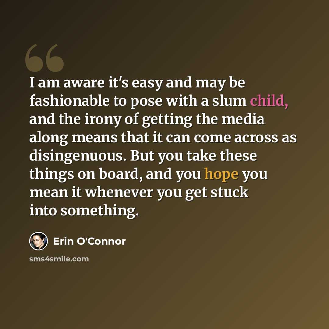 “I am aware it's easy and may be fashionable to pose with a slum child, and the irony of getting the media along means that it can come across as disingenuous. But you take these things on board, and you hope you mean it whenever you get stuck into something.” quote by Erin O'Connor