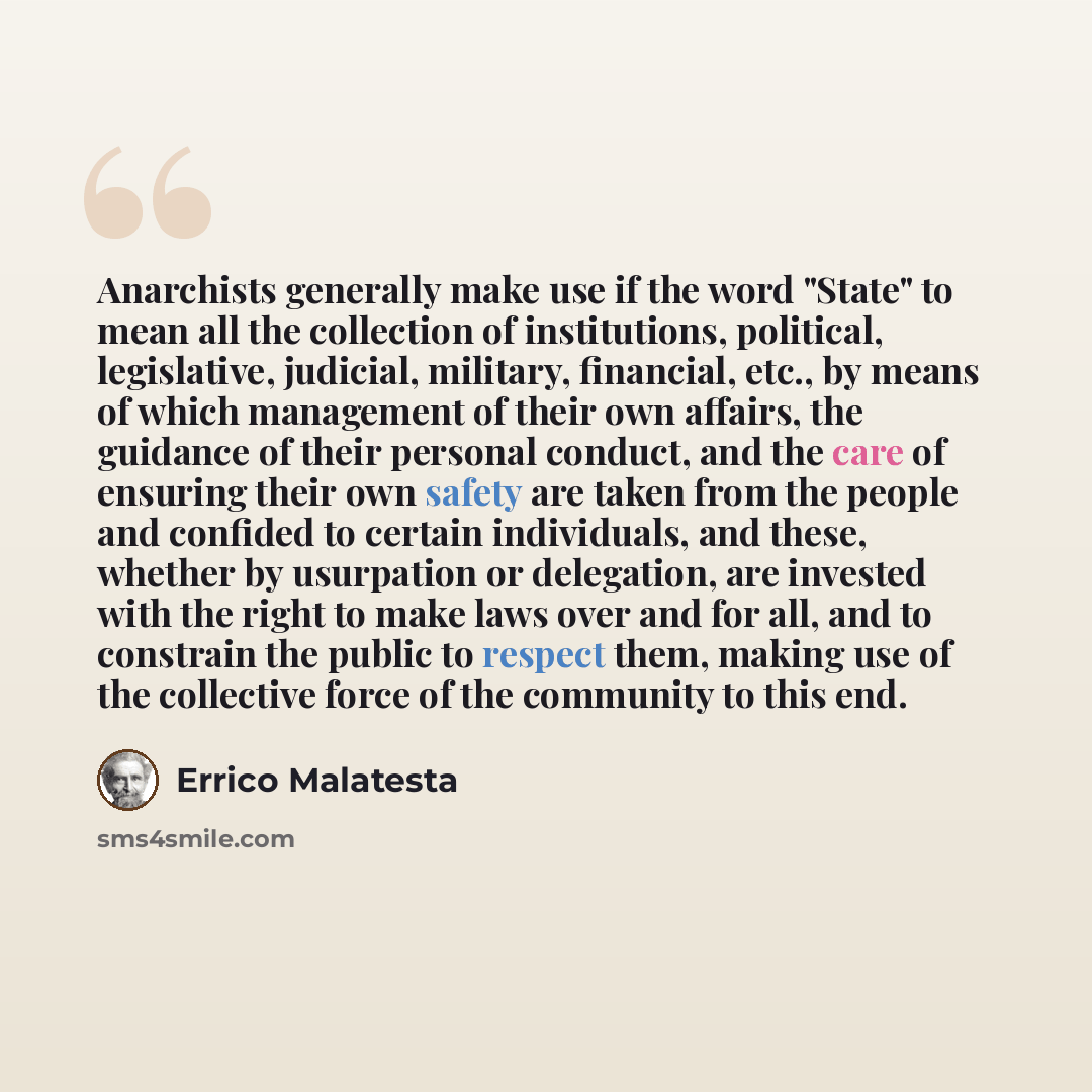 “Anarchists generally make use if the word "State" to mean all the collection of institutions, political, legislative, judicial, military, financial, etc., by means of which management of their own affairs, the guidance of their personal conduct, and the care of ensuring their own safety are taken…” quote by Errico Malatesta