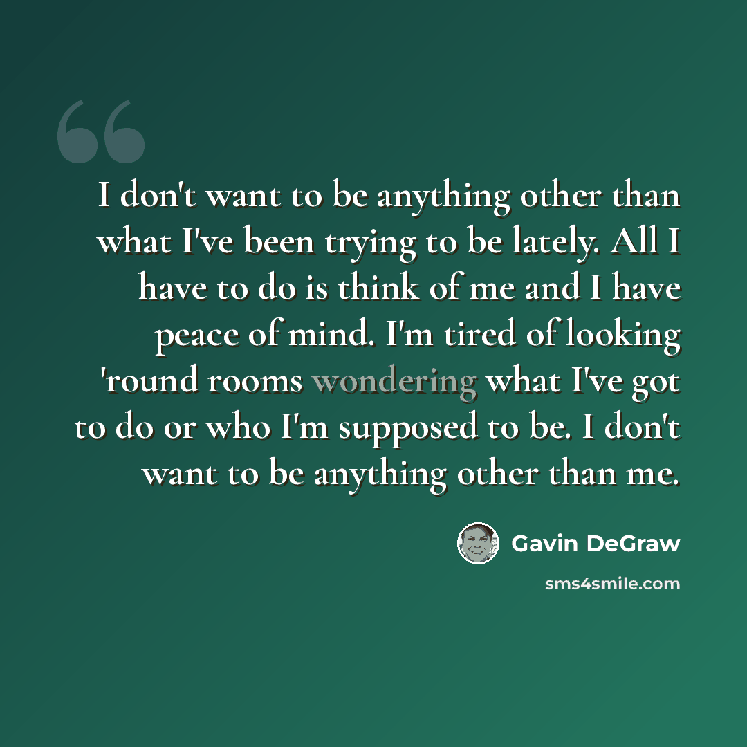 “I don't want to be anything other than what I've been trying to be lately. All I have to do is think of me and I have peace of mind. I'm tired of looking 'round rooms wondering what I've got to do or who I'm supposed to be. I don't want to be anything other than me.” quote by Gavin DeGraw