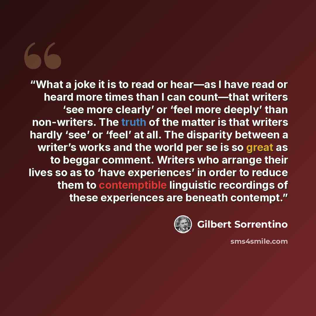 “What a joke it is to read or hear—as I have read or heard more times than I can count—that writers ‘see more clearly’ or ‘feel more deeply’ than non-writers. The truth of the matter is that writers hardly ‘see’ or ‘feel’ at all. The disparity between a writer’s works and the world per se is so…” quote by Gilbert Sorrentino