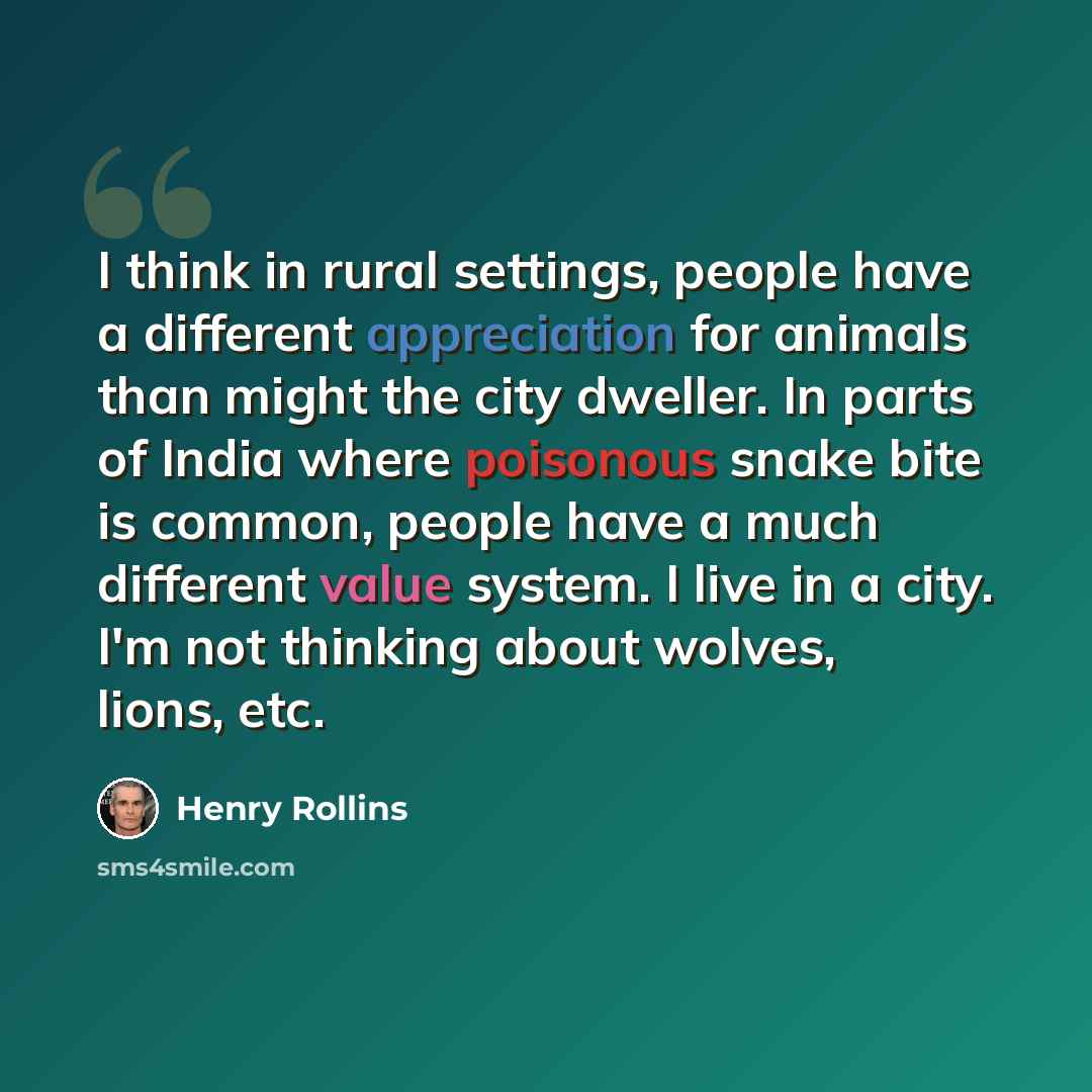 “I think in rural settings, people have a different appreciation for animals than might the city dweller. In parts of India where poisonous snake bite is common, people have a much different value system. I live in a city. I'm not thinking about wolves, lions, etc.” quote by Henry Rollins